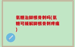 氨糖治脚根骨刺吗(氨糖可缓解脚根骨刺疼痛)