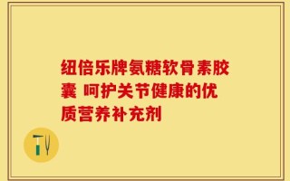 纽倍乐牌氨糖软骨素胶囊 呵护关节健康的优质营养补充剂