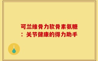 可兰维骨力软骨素氨糖：关节健康的得力助手