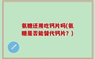 氨糖还用吃钙片吗(氨糖是否能替代钙片？)