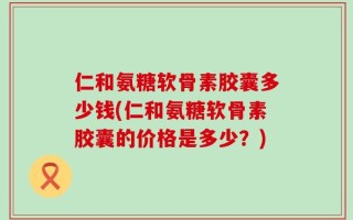 仁和氨糖软骨素胶囊多少钱(仁和氨糖软骨素胶囊的价格是多少？)