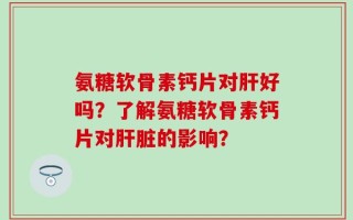 氨糖软骨素钙片对肝好吗？了解氨糖软骨素钙片对肝脏的影响？