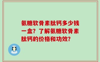 氨糖软骨素肽钙多少钱一盒？了解氨糖软骨素肽钙的价格和功效？