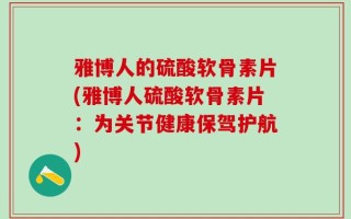 雅博人的硫酸软骨素片(雅博人硫酸软骨素片：为关节健康保驾护航)
