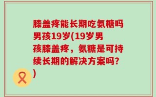 膝盖疼能长期吃氨糖吗男孩19岁(19岁男孩膝盖疼，氨糖是可持续长期的解决方案吗？)