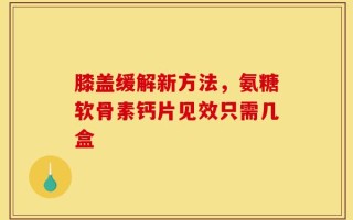 膝盖缓解新方法，氨糖软骨素钙片见效只需几盒