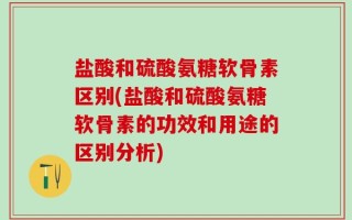 盐酸和硫酸氨糖软骨素区别(盐酸和硫酸氨糖软骨素的功效和用途的区别分析)