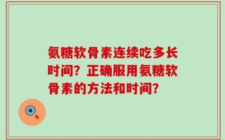氨糖软骨素连续吃多长时间？正确服用氨糖软骨素的方法和时间？