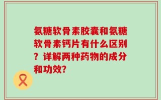 氨糖软骨素胶囊和氨糖软骨素钙片有什么区别？详解两种药物的成分和功效？