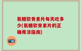 氨糖软骨素片每天吃多少(氨糖软骨素片的正确用法指南)