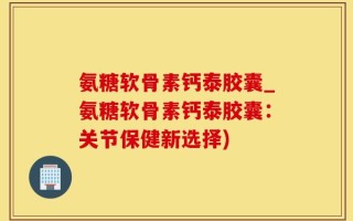 氨糖软骨素钙泰胶囊_氨糖软骨素钙泰胶囊：关节保健新选择)