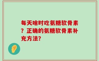每天啥时吃氨糖软骨素？正确的氨糖软骨素补充方法？