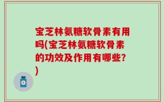 宝芝林氨糖软骨素有用吗(宝芝林氨糖软骨素的功效及作用有哪些？)