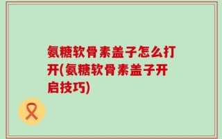 氨糖软骨素盖子怎么打开(氨糖软骨素盖子开启技巧)