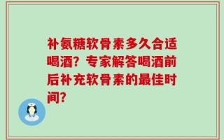 补氨糖软骨素多久合适喝酒？专家解答喝酒前后补充软骨素的最佳时间？