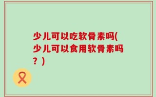 少儿可以吃软骨素吗(少儿可以食用软骨素吗？)