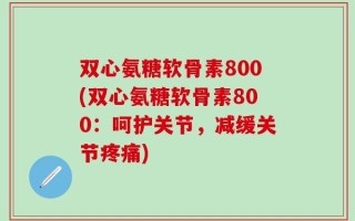 双心氨糖软骨素800(双心氨糖软骨素800：呵护关节，减缓关节疼痛)
