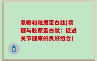 氨糖和胶原蛋白肽(氨糖与胶原蛋白肽：促进关节健康的良好组合)