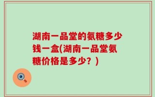 湖南一品堂的氨糖多少钱一盒(湖南一品堂氨糖价格是多少？)
