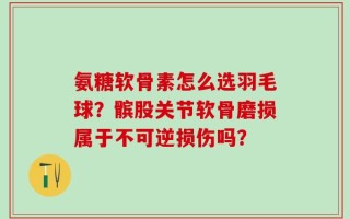 氨糖软骨素怎么选羽毛球？髌股关节软骨磨损属于不可逆损伤吗？