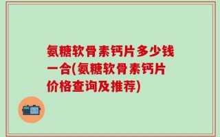 氨糖软骨素钙片多少钱一合(氨糖软骨素钙片价格查询及推荐)