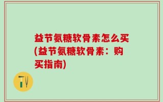 益节氨糖软骨素怎么买(益节氨糖软骨素：购买指南)