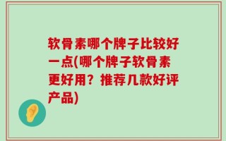 软骨素哪个牌子比较好一点(哪个牌子软骨素更好用？推荐几款好评产品)