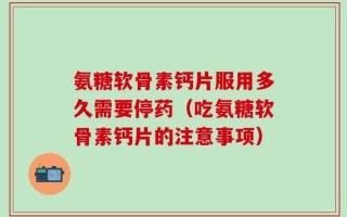 氨糖软骨素钙片服用多久需要停药（吃氨糖软骨素钙片的注意事项）