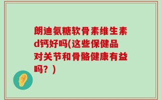 朗迪氨糖软骨素维生素d钙好吗(这些保健品对关节和骨骼健康有益吗？)