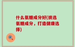 什么氨糖成分好(挑选氨糖成分，打造健康选择)