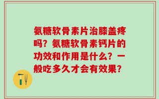 氨糖软骨素片治膝盖疼吗？氨糖软骨素钙片的功效和作用是什么？一般吃多久才会有效果？