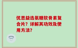 优思益选氨糖软骨素复合片？详解其功效及使用方法？