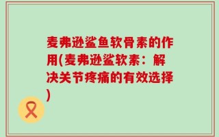 麦弗逊鲨鱼软骨素的作用(麦弗逊鲨软素：解决关节疼痛的有效选择)