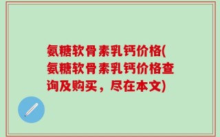 氨糖软骨素乳钙价格(氨糖软骨素乳钙价格查询及购买，尽在本文)