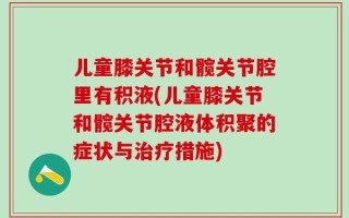 儿童膝关节和髋关节腔里有积液(儿童膝关节和髋关节腔液体积聚的症状与治疗措施)