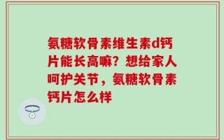 氨糖软骨素维生素d钙片能长高嘛？想给家人呵护关节，氨糖软骨素钙片怎么样