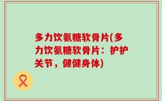 多力饮氨糖软骨片(多力饮氨糖软骨片：护护关节，健健身体)