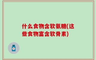 什么食物含软氨糖(这些食物富含软骨素)