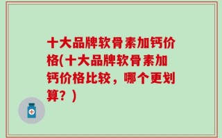 十大品牌软骨素加钙价格(十大品牌软骨素加钙价格比较，哪个更划算？)