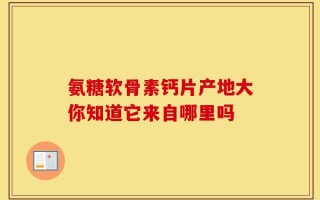 氨糖软骨素钙片产地大你知道它来自哪里吗