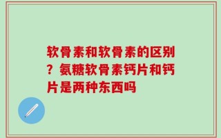 软骨素和软骨素的区别？氨糖软骨素钙片和钙片是两种东西吗