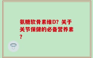 氨糖软骨素维D？关于关节保健的必备营养素？