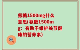 氨糖1500mg什么意思(氨糖1500mg：有助于维护关节健康的营养素)
