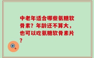 中老年适合哪些氨糖软骨素？年龄还不算大，也可以吃氨糖软骨素片？
