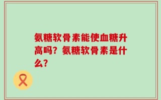 氨糖软骨素能使血糖升高吗？氨糖软骨素是什么？