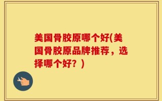 美国骨胶原哪个好(美国骨胶原品牌推荐，选择哪个好？)