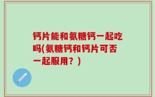 钙片能和氨糖钙一起吃吗(氨糖钙和钙片可否一起服用？)