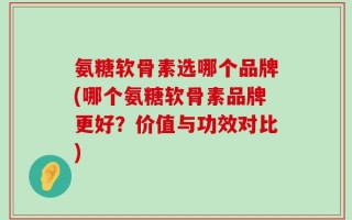 氨糖软骨素选哪个品牌(哪个氨糖软骨素品牌更好？价值与功效对比)