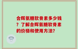 合辉氨糖软骨素多少钱？了解合辉氨糖软骨素的价格和使用方法？