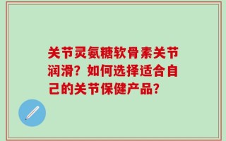 关节灵氨糖软骨素关节润滑？如何选择适合自己的关节保健产品？